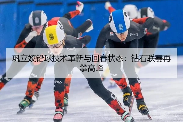 巩立姣铅球技术革新与回春状态：钻石联赛再攀高峰