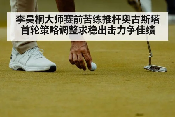 李昊桐大师赛前苦练推杆奥古斯塔首轮策略调整求稳出击力争佳绩