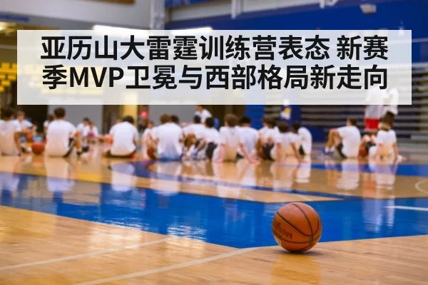 亚历山大雷霆训练营表态 新赛季MVP卫冕与西部格局新走向